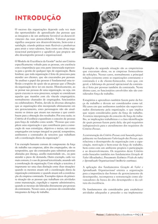 INTRODUÇÃO

O sucesso das organizações depende cada vez mais
das oportunidades de aprendizado das pessoas que
as integram e de um ambiente favorável ao desenvol-
vimento das suas potencialidades. Valorizar pessoas
significa assegurar seu desenvolvimento, bem-estar e
satisfação, criando práticas mais flexíveis e produtivas
para atrair e reter talentos, bem como um clima orga-
nizacional participativo e agradável, que propicie um
alto desempenho pessoal e organizacional.

O Modelo de Excelência da Gestão® inclui um Critério
especificamente voltado para as pessoas, em coerência
com a importância que esta parte interessada represen-      Exemplos da segunda situação são as empreiteiras
ta para a gestão de qualquer tipo de organização. Basta     que executam obras, ou as empresas fornecedoras
lembrar, que toda organização é feita de processos para     de refeições. Nesses casos, normalmente a principal
atender aos clientes, que são executados por pessoas.       relação existente entre as organizações contratante e
Ao analisar o papel das pessoas é fundamental uma re-       contratada é a de cliente-fornecedor, visto que, em
flexão a respeito de quais são as pessoas que a Direção     geral, a liderança do pessoal operacional da contrata-
da organização deve ter em mente. Historicamente, ao        da é feita por pessoas também da contratada. Neste
se pensar nas pessoas de uma organização, ou seja, em       último caso, os funcionários envolvidos não são con-
quem executa os seus processos, sempre se consideram        siderados força de trabalho.
aquelas que mantêm com ela vínculo empregatício,
normalmente chamados de empregados, funcionários            Estagiários e aprendizes também fazem parte da for-
ou colaboradores. Porém, devido às diversas alterações      ça de trabalho e devem ser considerados como tal.
que as organizações têm incorporado ultimamente em          Há casos em que autônomos também são supervisio-
seu gerenciamento, estes personagens não são atual-         nados diretamente pela organização, o que implica
mente os únicos que atuam nas mesmas e que contri-          que sejam considerados parte da força de trabalho.
buem para a obtenção dos resultados. Por essa razão, os     A correta interpretação do conceito de força de traba-
Critérios de Excelência expandiram o conceito de pessoas    lho, as implicações trabalhistas e a clara identificação
para força de trabalho como sendo: “Pessoas que com-        de quais pessoas fazem parte dela, são pré-requisitos
põem uma organização e que contribuem para a conse-         indispensáveis para o atendimento dos requisitos do
cução de suas estratégias, objetivos e metas, tais como     Critério Pessoas.
empregados em tempo integral ou parcial, temporários,
autônomos e contratados de terceiros que trabalham          A estruturação do Critério Pessoas está baseada princi-
sob a coordenação direta da organização”.                   palmente no fundamento Valorização das Pessoas, que
                                                            relaciona o desempenho da organização com a capa-
Um exemplo bastante comum de componente da força            citação, motivação e bem-estar da força de trabalho,
de trabalho nas empresas, além dos empregados, são os       bem como com um ambiente propício à participação
temporários, que são contratados para substituir pessoas    e ao desenvolvimento. Os requisitos deste Critério
afastadas por doença, auxílio maternidade etc., ou para     estão baseados também nos fundamentos Geração de
atender a picos de demanda. Outro exemplo, cada vez         Valor (Resultados), Pensamento Sistêmico (Visão do todo)
mais comum, é o uso de pessoal terceirizado, atuando sob    e Aprendizado Organizacional (melhoria contínua).
a coordenação da organização. Com relação a terceiros, é
importante ter uma clara distinção entre duas situações:    A aplicação dos fundamentos Geração de Valor e
quando os mesmos atuam sob a coordenação direta da          Aprendizado Organizacional orienta a organização
organização contratante; e quando atuam sob a coordena-     para a importância das formas de gerenciamento de
ção da empresa contratada. Exemplos típicos da primei-      desempenho, recompensa e remuneração como ala-
ra situação são as pessoas que trabalham em atividades      vancadores da busca do alto desempenho e da cul-
como manutenção, expedição e suporte administrativo,        tura da excelência.
quando as mesmas são lideradas diretamente por pessoas
da contratante. Nesses casos, as pessoas são consideradas   Os fundamentos são considerados para estabelecer
integrantes da força de trabalho.                           atividades adequadas e proceder a sua implementa-




                                                                        Pessoas | Cadernos Rumo à Excelência • FNQ | 5
 