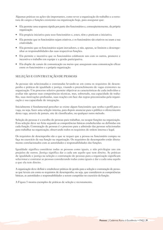 Algumas práticas ou ações são importantes, como rever a organização do trabalho e a estru-
tura de cargos e funções existentes na organização hoje, para assegurar que:

• 	 Ela permite uma resposta rápida por parte dos funcionários e, conseqüentemente, da própria
    organização.
• 	 Ela propicia iniciativa para seus funcionários e, estes, têm e praticam a iniciativa.
• 	 Ela permite que os funcionários sejam criativos, e os funcionários são criativos ou usam a sua
    criatividade.
• 	 Ela permite que os funcionários sejam inovadores, e não, apenas, se limitem a desempe-
    nhar as responsabilidades das suas respectivas funções.
• 	 Ela permite e incentiva que os funcionários colaborem uns com os outros, promove e
    incentiva o trabalho em equipe e a gestão participativa.
• 	 Ela dispõe de canais de comunicação ou meios que asseguram uma comunicação eficaz
    entre os funcionários e a própria organização.


SELEÇÃO E CONTRATAÇÃO DE PESSOAS

As pessoas são selecionadas e contratadas levando-se em conta os requisitos de desem-
penho e práticas de igualdade e justiça, visando o preenchimento de vagas existentes na
organização. Um processo seletivo permite objetivar as características de cada indivíduo e
avaliar não apenas suas competências técnicas, mas, sobretudo, sua capacidade de traba-
lho, suas motivações profundas, suas reações em face das regras preconizadas pela organi-
zação e sua capacidade de integração.

Inicialmente é fundamental perceber se existe algum funcionário que tenha o perfil para a
vaga, ou seja, fazer uma seleção interna, para depois anunciar para o público o oferecimento
desta vaga, através de jornais, site de classificados, ou qualquer outro método.

Seleção de pessoas é a escolha de pessoas para trabalhar, ou ocupar funções na organização.
Esta seleção deve ser feita segundo as competências básicas estabelecidas ou definidas em
cada função. Contratação de pessoas é o processo para a admissão das pessoas selecionadas
para trabalhar na organização, observando todos os requisitos de ordem interna e legal.

Os requisitos de desempenho são o que se requer que a pessoa ou funcionário cumpra ou
faça no exercício da sua função na organização. Os requisitos de desempenho estão direta-
mente correlacionados com as autoridades e responsabilidades das funções.

Igualdade significa considerar todas as pessoas como iguais, e não privilegiar uns em
prejuízo de outros. Justiça significa dar a cada um aquilo que tem direito. As práticas
de igualdade e justiça na seleção e contratação de pessoas para a organização significam
selecionar e contratar as pessoas considerando todas como iguais e dar a cada uma aquilo
a que ela tem direito.

A organização deve definir e estabelecer práticas de gestão para a seleção e contratação de pesso-
as que levem em conta os requisitos de desempenho, ou seja, que considerem as competências
básicas, as autoridades e responsabilidades a serem cumpridas no exercício da função.

A Figura 5 mostra exemplos de práticas de seleção e recrutamento.




                                                                              Pessoas | Cadernos Rumo à Excelência • FNQ | 9
 