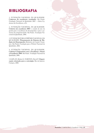 BIBLIOGRAFIA

1. FUNDAÇÃO NACIONAL DA QUALIDADE.
Cadernos de excelência: resultados. São Paulo:
Fundação Nacional da Qualidade 2007. – (Série Ca-
dernos de Excelência, n.8).

2. FUNDAÇÃO NACIONAL DA QUALIDADE.
Critérios de excelência 2007: o estado da arte da
gestão para a excelência do desempenho e para o au-
mento da competitividade. São Paulo : Fundação Na-
cional da Qualidade, 2006.

3. FUNDAÇÃO PARA O PRÊMIO NACIONAL DA
QUALIDADE. Planejamento do Sistema de Me-
dição do Desempenho: Relatório do Comitê Temá-
tico. São Paulo: Fundação para o Prêmio Nacional da
Qualidade, 2002.

4. FUNDAÇÃO NACIONAL DA QUALIDADE.
Critérios Compromisso com a Excelência e Rumo
à Excelência 2008. São Paulo : Fundação Nacional da
Qualidade, 2008.

5. KAPLAN, Robert S.; NORTON, David P. Organi-
zação orientada para a estratégia. Rio de Janeiro:
Campus, 2000.




                                                      Resultados | Cadernos Rumo à Excelência • FNQ | 21
 