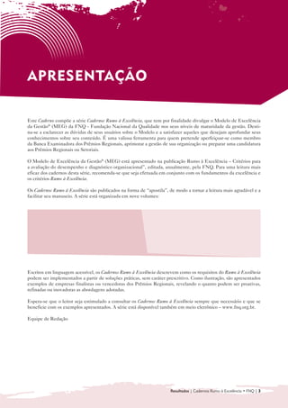 APRESENTAÇÃO

Este Caderno compõe a série Cadernos Rumo à Excelência, que tem por finalidade divulgar o Modelo de Excelência
da Gestão® (MEG) da FNQ - Fundação Nacional da Qualidade nos seus níveis de maturidade da gestão. Desti-
na-se a esclarecer as dúvidas de seus usuários sobre o Modelo e a satisfazer aqueles que desejam aprofundar seus
conhecimentos sobre seu conteúdo. É uma valiosa ferramenta para quem pretende aperfeiçoar-se como membro
da Banca Examinadora dos Prêmios Regionais, aprimorar a gestão de sua organização ou preparar uma candidatura
aos Prêmios Regionais ou Setoriais.

O Modelo de Excelência da Gestão® (MEG) está apresentado na publicação Rumo à Excelência – Critérios para
a avaliação do desempenho e diagnóstico organizacional”, editada, anualmente, pela FNQ. Para uma leitura mais
eficaz dos cadernos desta série, recomenda-se que seja efetuada em conjunto com os fundamentos da excelência e
os critérios Rumo à Excelência.

Os Cadernos Rumo à Excelência são publicados na forma de “apostila”, de modo a tornar a leitura mais agradável e a
facilitar seu manuseio. A série está organizada em nove volumes:


  • 	 Introdução ao Modelo de Gestão da                     • Sociedade

      Excelência da Gestão® (MEG)
                                                            • Informações e Conhecimento

  • Liderança
    	
                                                            • Pessoas
                                                              	
  • 	 Estratégias e Planos
                                                            • Processos
                                                              	
  • Clientes
    	
                                                            • Resultados
                                                              	



Escritos em linguagem acessível, os Cadernos Rumo à Excelência descrevem como os requisitos do Rumo à Excelência
podem ser implementados a partir de soluções práticas, sem caráter prescritivo. Como ilustração, são apresentados
exemplos de empresas finalistas ou vencedoras dos Prêmios Regionais, revelando o quanto podem ser proativas,
refinadas ou inovadoras as abordagens adotadas.

Espera-se que o leitor seja estimulado a consultar os Cadernos Rumo à Excelência sempre que necessário e que se
beneficie com os exemplos apresentados. A série está disponível também em meio eletrônico – www.fnq.org.br.

Equipe de Redação




                                                                     Resultados | Cadernos Rumo à Excelência • FNQ | 3
 