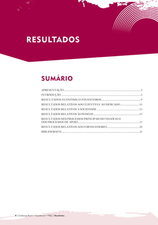 RESULTADOS



                          SUMÁRIO

                          APRESENTAÇÃO....................................................................................................................3
                          INTRODUÇÃO ........................................................................................................................5
                          RESULTADOS ECONÔMICO-FINANCEIROS............................................................9
                          RESULTADOS RELATIVOS AOS CLIENTES E AO MERCADO .............................11
                          RESULTADOS RELATIVOS À SOCIEDADE ................................................................13
                          RESULTADOS RELATIVOS ÀS PESSOAS .....................................................................15
                          RESULTADOS DOS PROCESSOS PRINCIPAIS DO NEGÓCIO E 

                          DOS PROCESSOS DE APOIO.............................................................................................17
                          RESULTADOS RELATIVOS AOS FORNECEDORES .................................................20
                          BIBLIOGRAFIA .....................................................................................................................21




4 | Cadernos Rumo à Excelência • FNQ | Resultados
 