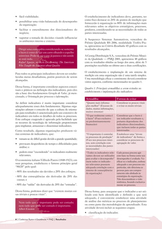 • fácil visibilidade;
  	                                                           O estabelecimento de indicadores deve, portanto, ter
                                                              como foco destacar os 20% de pontos de medição que
• 	 possibilitar uma visão balanceada do desempenho
                                                              fornecerão à organização os 80% de informações mais
    da organização;
                                                              relevantes sobre os objetivos estratégicos, processos,
• 	 facilitar o entendimento dos direcionadores do            produtos, considerando-se as necessidades de todas as
    negócio;                                                  partes interessadas.
• 	 suportar a tomada de decisões visando influenciar
                                                              A Suspensys Sistemas Automotivos, vencedora do
    os ambientes interno e externo.
                                                              Prêmio Qualidade RS 2006, modalidade Troféu Pra-
                                                              ta, apresentou no Critério Resultados 45 gráficos com os
   Dirigir uma companhia considerando-se somente              resultados alcançados.
   o lucro é como dirigir um carro olhando o espelho
   retrovisor. Pode-se ver o que já passou e não aonde        A Cemig Distribuição S.A., vencedora do Prêmio Minei-
   se está indo.                                              ro da Qualidade — PMQ 2005, apresentou 48 gráficos
   Rafael Aguayo, no livro Dr. Deming: The American           com os resultados obtidos ao longo dos anos, além de 5
   Who Taught the Japonese about Quality                      premiações recebidas no último ano e duas certificações.

                                                              O estabelecimento e implantação de um sistema de
Para todos os principais indicadores devem ser estabe-
                                                              medição em uma organização não é uma tarefa simples.
lecidas metas desafiadoras, porém possíveis de serem
                                                              Uma metodologia eficaz e consistente deverá considerar
alcançadas.
                                                              vários aspectos, conforme mencionados no quadro 1.
Dessa forma, é importante considerar aspectos concei-
                                                              Quadro 1: Principais armadilhas a serem evitadas no
tuais e práticos na definição dos indicadores, pois eles
                                                              estabelecimento e implantação dos indicadores
são a base dos fundamentos Geração de Valor, já men-
cionado, e Orientação por processos e informações.
                                                               Armadilha                     Formas de evitar
Ao definir indicadores é muito importante considerar           “Quanto mais informa-         Considerar os poucos vitais
adequadamente esses dois fundamentos. Algumas orga-            ções melhor” (Excesso de      e evitar os muito triviais
nizações adotam o conceito de que a cultura de orienta-        dados, muitas informações,
                                                               muitos sistemas)
ção para resultados é caracterizada pelo uso extensivo de
indicadores em todos os detalhes de todos os processos.        “O que realmente conta é      Considerar que o lucro é
Este enfoque exagerado é agravado pela facilidade que          o lucro” (Foco exclusivo      um indicador resultante e,
                                                               ou predominantemente          portanto dependente dos
os recursos da tecnologia de informação proporcionam
                                                               financeiro)                   indicadores direcionadores,
para implantar, armazenar e disseminar indicadores.
                                                                                             que incluem todas as partes
Como resultado, algumas organizações produzem vá-                                            interessadas.
rias centenas de indicadores, que:                             “O importante é controlar     Estabelecer uma “árvore
                                                               os processos de produção”     de indicadores” de forma a
• 	 tornam-se de difícil gestão devido a grande quantidade;    (Foco nos processos inter-    considerar os processos de
• 	 provocam desperdícios de tempo e dificuldades para         nos, sem correlação com       agregação de valor.
                                                               as necessidades das partes
    análise; e
                                                               interessadas)
• 	 podem estar “escondendo” os indicadores realmente          “Todos os indicadores rele-   Cada pessoa procura agir
    relevantes.                                                vantes devem ser utilizados   com base na forma como seu
                                                               para avaliar o desempenho”    desempenho é avaliado. Ve-
O economista italiano Vilfredo Pareto (1848-1923), em          (nem todos os indicado-       rificar se o indicador, embora
suas pesquisas, estabeleceu o famoso princípio geral           res relevantes possuem        adequado a um processo em
“80/20” pelo qual:                                             adequada correlação com o     particular, não direciona as
                                                               sistema de conseqüências      pessoas para um compor-
- 80% dos resultados são devidos a 20% dos esforços;
                                                               da organização)               tamento não alinhado às
- 80% das conseqüências são derivadas de 20% das                                             estratégias da organização.
  causas; e                                                                                  Não desconsiderar a visão
                                                                                             sistêmica, focando exclusiva-
- 80% das “saídas” são derivadas de 20% das “entradas”.                                      mente no processo.

Desta forma, podemos dizer que “existem muitas coi-           Dessa forma, para assegurar que o indicador a ser uti-
sas triviais e poucas vitais”.                                lizado está bem identificado e definido e que será
                                                              adequado, é conveniente estabelecer uma atividade
   Nem tudo que é importante pode ser contado;                de análise das métricas no processo de planejamento
   nem tudo que pode ser contado é importante.                ou como parte das metodologias de aprendizado. Esta
   Albert Einstein                                            atividade deverá incluir as seguintes etapas:
                                                              • 	 classificação do indicador;

6 | Cadernos Rumo à Excelência • FNQ | Resultados
 
