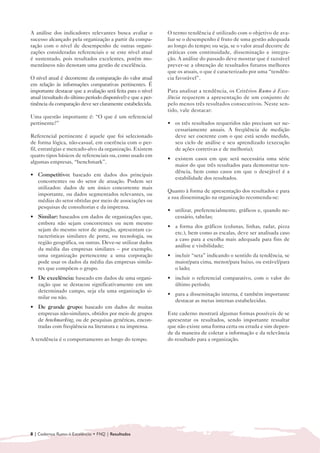 A análise dos indicadores relevantes busca avaliar o          O termo tendência é utilizado com o objetivo de ava-
sucesso alcançado pela organização a partir da compa-         liar se o desempenho é fruto de uma gestão adequada
ração com o nível de desempenho de outras organi-             ao longo do tempo; ou seja, se o valor atual decorre de
zações consideradas referenciais e se este nível atual        práticas com continuidade, disseminação e integra-
é sustentado, pois resultados excelentes, porém mo-           ção. A análise do passado deve mostrar que é razoável
mentâneos não denotam uma gestão de excelência.               prever-se a obtenção de resultados futuros melhores
                                                              que os atuais, o que é caracterizado por uma “tendên-
O nível atual é decorrente da comparação do valor atual       cia favorável”.
em relação às informações comparativas pertinentes. É
importante destacar que a avaliação será feita para o nível   Para analisar a tendência, os Critérios Rumo à Exce-
atual (resultado do último período disponível) e que a per-   lência requerem a apresentação de um conjunto de
tinência da comparação deve ser claramente estabelecida.      pelo menos três resultados consecutivos. Neste sen-
                                                              tido, vale destacar:
Uma questão importante é: “O que é um referencial
pertinente?”                                                  • 	 os três resultados requeridos não precisam ser ne-
                                                                  cessariamente anuais. A freqüência de medição
Referencial pertinente é aquele que foi selecionado               deve ser coerente com o que está sendo medido,
de forma lógica, não-casual, em coerência com o per-              seu ciclo de análise e seu aprendizado (execução
fil, estratégias e mercado-alvo da organização. Existem           de ações corretivas e de melhoria);
quatro tipos básicos de referenciais ou, como usado em
                                                              • 	 existem casos em que será necessária uma série
algumas empresas, “benchmark”.
                                                                  maior do que três resultados para demonstrar ten-
                                                                  dência, bem como casos em que o desejável é a
• 	 Competitivo: baseado em dados dos principais
                                                                  estabilidade dos resultados.
    concorrentes ou do setor de atuação. Podem ser
    utilizados: dados de um único concorrente mais
                                                              Quanto à forma de apresentação dos resultados e para
    importante, ou dados segmentados relevantes, ou
                                                              a sua disseminação na organização recomenda-se:
    médias do setor obtidas por meio de associações ou
    pesquisas de consultorias e da imprensa.
                                                              • 	 utilizar, preferencialmente, gráficos e, quando ne-
• 	 Similar: baseados em dados de organizações que,               cessário, tabelas;
    embora não sejam concorrentes ou nem mesmo
                                                              • 	 a forma dos gráficos (colunas, linhas, radar, pizza
    sejam do mesmo setor de atuação, apresentam ca-
                                                                  etc.), bem como as escalas, deve ser analisada caso
    racterísticas similares de porte, ou tecnologia, ou
                                                                  a caso para a escolha mais adequada para fins de
    região geográfica, ou outras. Deve-se utilizar dados
                                                                  análise e visibilidade;
    da média das empresas similares – por exemplo,
    uma organização pertencente a uma corporação              • 	 incluir “seta” indicando o sentido da tendência, se
    pode usar os dados da média das empresas simila-              maior/para cima, menor/para baixo, ou estável/para
    res que compõem o grupo.                                      o lado;
• 	 De excelência: baseado em dados de uma organi-            • 	 incluir o referencial comparativo, com o valor do
    zação que se destacou significativamente em um                último período;
    determinado campo, seja ela uma organização si-
                                                              • 	 para a disseminação interna, é também importante
    milar ou não.
                                                                  destacar as metas internas estabelecidas.
• 	 De grande grupo: baseado em dados de muitas
    empresas não-similares, obtidos por meio de grupos        Este caderno mostrará algumas formas possíveis de se
    de benchmarking, ou de pesquisas genéricas, encon-        apresentar os resultados, sendo importante ressaltar
    tradas com freqüência na literatura e na imprensa.        que não existe uma forma certa ou errada e sim depen-
                                                              de da maneira de coletar a informação e da relevância
A tendência é o comportamento ao longo do tempo.              do resultado para a organização.




8 | Cadernos Rumo à Excelência • FNQ | Resultados
 