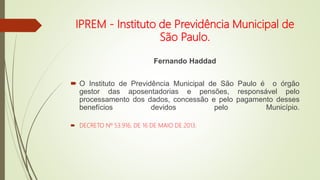 IPREM - Instituto de Previdência Municipal de
São Paulo.
Fernando Haddad
 O Instituto de Previdência Municipal de São Paulo é o órgão
gestor das aposentadorias e pensões, responsável pelo
processamento dos dados, concessão e pelo pagamento desses
benefícios devidos pelo Município.
 DECRETO Nº 53.916, DE 16 DE MAIO DE 2013.
 