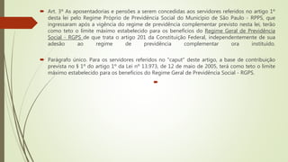  Art. 3º As aposentadorias e pensões a serem concedidas aos servidores referidos no artigo 1º
desta lei pelo Regime Próprio de Previdência Social do Município de São Paulo - RPPS, que
ingressaram após a vigência do regime de previdência complementar previsto nesta lei, terão
como teto o limite máximo estabelecido para os benefícios do Regime Geral de Previdência
Social - RGPS de que trata o artigo 201 da Constituição Federal, independentemente de sua
adesão ao regime de previdência complementar ora instituído.
 Parágrafo único. Para os servidores referidos no "caput" deste artigo, a base de contribuição
prevista no § 1º do artigo 1º da Lei nº 13.973, de 12 de maio de 2005, terá como teto o limite
máximo estabelecido para os benefícios do Regime Geral de Previdência Social - RGPS.

 