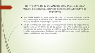 LEI Nº 13.973, DE 12 DE MAIO DE 2005 (Projeto de Lei nº
085/05, do Executivo, aprovado na forma de Substitutivo do
Legislativo)
 JOSÉ SERRA, Prefeito do Município de São Paulo, no uso das atribuições que lhe
são conferidas por lei, faz saber que a Câmara Municipal, em sessão de 11 de maio
de 2005, decretou e eu promulgo a seguinte lei:
 Art. 1º A contribuição social dos servidores públicos titulares de cargos efetivos,
regidos pela Lei nº 8.989, de 29 de outubro de 1979, e alterações, para a
manutenção do regime próprio de previdência social do Município de São Paulo,
incluídas suas autarquias e fundações, será de 11% (onze por cento), incidentes
sobre a totalidade da base de contribuição.
 