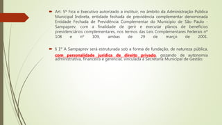  Art. 5º Fica o Executivo autorizado a instituir, no âmbito da Administração Pública
Municipal Indireta, entidade fechada de previdência complementar denominada
Entidade Fechada de Previdência Complementar do Município de São Paulo -
Sampaprev, com a finalidade de gerir e executar planos de benefícios
previdenciários complementares, nos termos das Leis Complementares Federais nº
108 e nº 109, ambas de 29 de março de 2001.
 § 1º A Sampaprev será estruturada sob a forma de fundação, de natureza pública,
com personalidade jurídica de direito privado, gozando de autonomia
administrativa, financeira e gerencial, vinculada à Secretaria Municipal de Gestão.
 