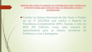 SINPEEM NÃO ACEITA O AUMENTO DA CONTRIBUIÇÃO PARA O IPREM QUE
O PREFEITO DORIA QUER APROVAR PARA OS SERVIDORES ATIVOS E
APOSENTADOS
Tramita na Câmara Municipal de São Paulo o Projeto
de Lei nº 621/2016, que institui o Regime de
Previdência Complementar (RPC), fixando o teto do
INSS (R$ 5.645,81) como valor máximo de
aposentadoria para os futuros servidores da
Prefeitura, e cria a Sampaprev.
 