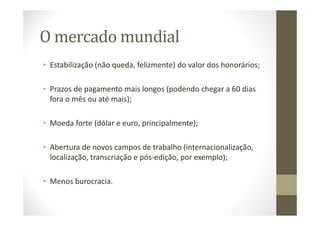 O mercado mundial
• Estabilização (não queda, felizmente) do valor dos honorários;
• Prazos de pagamento mais longos (podendo chegar a 60 dias
fora o mês ou até mais);
• Moeda forte (dólar e euro, principalmente);
• Abertura de novos campos de trabalho (internacionalização,
localização, transcriação e pós-edição, por exemplo);
• Menos burocracia.
 