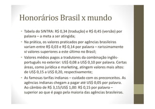 Honorários Brasil x mundo
• Tabela do SINTRA: R$ 0,34 (tradução) e R$ 0,45 (versão) por
palavra – a meta a ser atingida;
• Na prática, os valores praticados por agências brasileiras
variam entre R$ 0,03 e R$ 0,14 por palavra – rarissimamente
vi valores superiores a este último no Brasil;
• Valores médios pagos a tradutores da combinação inglês-
português no exterior: US$ 0,08 a US$ 0,10 por palavra. Certas
áreas, como jurídica e marketing, atingem valores mais altos:
de US$ 0,15 a US$ 0,20, respectivamente;
• As famosas tarifas indianas – cuidado com os preconceitos. As
agências indianas chegam a pagar até US$ 0,05 por palavra.
Ao câmbio de R$ 3,15/US$ 1,00: R$ 0,15 por palavra –
superior ao que é pago pela maioria das agências brasileiras.
 