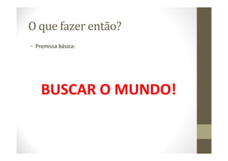 O que fazer então?
• Premissa básica:
BUSCAR O MUNDO!
 