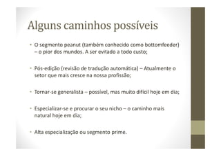 Alguns caminhos possíveis
• O segmento peanut (também conhecido como bottomfeeder)
– o pior dos mundos. A ser evitado a todo custo;
• Pós-edição (revisão de tradução automática) – Atualmente o
setor que mais cresce na nossa profissão;
• Tornar-se generalista – possível, mas muito difícil hoje em dia;
• Especializar-se e procurar o seu nicho – o caminho mais
natural hoje em dia;
• Alta especialização ou segmento prime.
 