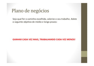 Plano de negócios
Seja qual for o caminho escolhido, valorize o seu trabalho. Adote
o seguinte objetivo de médio e longo prazos:
GANHAR CADA VEZ MAIS, TRABALHANDO CADA VEZ MENOS!
 