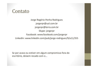 Contato
Jorge Rogério Penha Rodrigues
jorgerpr@uol.com.br
jorgerpr@terra.com.br
Skype: jorgerpr
Facebook: www.facebook.com/jorgerpr
LinkedIn: www.linkedin.com/pub/jorge-rodrigues/9/a11/355
Se por acaso eu estiver em algum compromisso fora do
escritório, deixem recado com o...
 