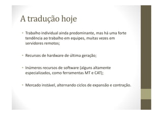 A tradução hoje
• Trabalho individual ainda predominante, mas há uma forte
tendência ao trabalho em equipes, muitas vezes em
servidores remotos;
• Recursos de hardware de última geração;
• Inúmeros recursos de software (alguns altamente
especializados, como ferramentas MT e CAT);
• Mercado instável, alternando ciclos de expansão e contração.
 