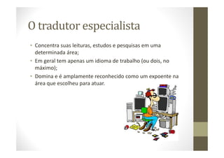 O tradutor especialista
• Concentra suas leituras, estudos e pesquisas em uma
determinada área;
• Em geral tem apenas um idioma de trabalho (ou dois, no
máximo);
• Domina e é amplamente reconhecido como um expoente na
área que escolheu para atuar.
 