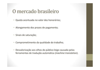 O mercado brasileiro
• Queda acentuada no valor dos honorários;
• Alongamento dos prazos de pagamento;
• Sinais de saturação;
• Comprometimento da qualidade do trabalho;
• Desvalorização aos olhos do público leigo causada pelas
ferramentas de tradução automática (machine translation).
 