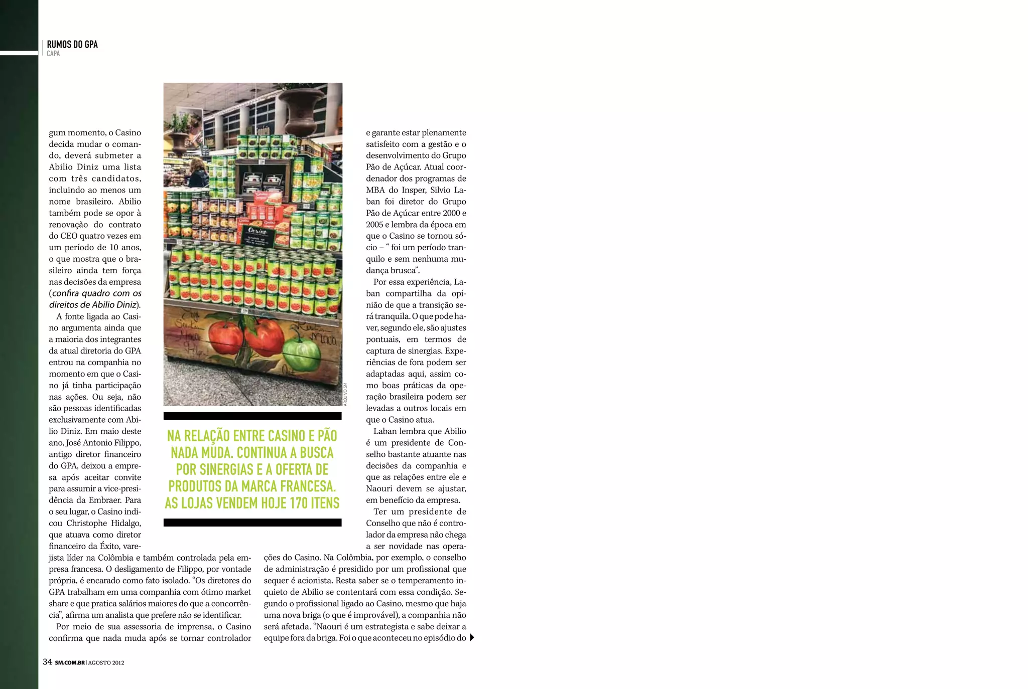 rumos do GPA
 capa




 gum momento, o Casino                                                                    e garante estar plenamente
 decida mudar o coman-                                                                    satisfeito com a gestão e o
 do, deverá submeter a                                                                    desenvolvimento do Grupo
 Abilio Diniz uma lista                                                                   Pão de Açúcar. Atual coor-
 com três candidatos,                                                                     denador dos programas de
 incluindo ao menos um                                                                    MBA do Insper, Silvio La-
 nome brasileiro. Abilio                                                                  ban foi diretor do Grupo
 também pode se opor à                                                                    Pão de Açúcar entre 2000 e
 renovação do contrato                                                                    2005 e lembra da época em
 do CEO quatro vezes em                                                                   que o Casino se tornou só-
 um período de 10 anos,                                                                   cio – “ foi um período tran-
 o que mostra que o bra-                                                                  quilo e sem nenhuma mu-
 sileiro ainda tem força                                                                  dança brusca”.
 nas decisões da empresa                                                                    Por essa experiência, La-
 (confira quadro com os                                                                   ban compartilha da opi-
 direitos de Abilio Diniz).                                                               nião de que a transição se-
    A fonte ligada ao Casi-                                                               rá tranquila. O que pode ha-
 no argumenta ainda que                                                                   ver, segundo ele, são ajustes
 a maioria dos integrantes                                                                pontuais, em termos de
 da atual diretoria do GPA                                                                captura de sinergias. Expe-
 entrou na companhia no                                                                   riências de fora podem ser
 momento em que o Casi-                                                                   adaptadas aqui, assim co-
 no já tinha participação                                                                 mo boas práticas da ope-
                                                                                  arquivo sm




 nas ações. Ou seja, não                                                                  ração brasileira podem ser
 são pessoas identificadas                                                                levadas a outros locais em
 exclusivamente com Abi-                                                                  que o Casino atua.
 lio Diniz. Em maio deste                                                                   Laban lembra que Abilio
 ano, José Antonio Filippo,      Na relação entre Casino e Pão                            é um presidente de Con-
 antigo diretor financeiro        nada muda. Continua a busca                             selho bastante atuante nas
 do GPA, deixou a empre-
 sa após aceitar convite
                                   por Sinergias e a oferta de                            decisões da companhia e
                                                                                          que as relações entre ele e
 para assumir a vice-presi-       produtos da marca francesa.                             Naouri devem se ajustar,
 dência da Embraer. Para
 o seu lugar, o Casino indi-
                                 As lojas vendem hoje 170 itens                           em benefício da empresa.
                                                                                            Ter um presidente de
 cou Christophe Hidalgo,                                                                  Conselho que não é contro-
 que atuava como diretor                                                                  lador da empresa não chega
 financeiro da Éxito, vare-                                                               a ser novidade nas opera-
 jista líder na Colômbia e também controlada pela em-       ções do Casino. Na Colômbia, por exemplo, o conselho
 presa francesa. O desligamento de Filippo, por vontade     de administração é presidido por um profissional que
 própria, é encarado como fato isolado. “Os diretores do    sequer é acionista. Resta saber se o temperamento in-
 GPA trabalham em uma companhia com ótimo market            quieto de Abilio se contentará com essa condição. Se-
 share e que pratica salários maiores do que a concorrên-   gundo o profissional ligado ao Casino, mesmo que haja
 cia”, afirma um analista que prefere não se identificar.   uma nova briga (o que é improvável), a companhia não
    Por meio de sua assessoria de imprensa, o Casino        será afetada. “Naouri é um estrategista e sabe deixar a
 confirma que nada muda após se tornar controlador          equipe fora da briga. Foi o que aconteceu no episódio do

34 SM.com.br | agosto 2012
 