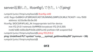 server起動した。ifconfigもできた。いざping!
rumpctrl (unix:///tmp/rump1sock)$ ifconfig virt0
virt0: flags=0x8843<UP,BROADCAST,RUNNING,SIMPLEX,MULTICAST> mtu 1500
address: b2:0a:8e:0b:0e:00
ifconfig: SIOCGIFAFLAG_IN: Inappropriate ioctl for device
inet 172.21.0.1 netmask 0xffffff00 broadcast 172.21.0.255
inet6 fe80::b00a:8eff:fe0b:e00%virt0 prefixlen 64 scopeid 0x2
rumpctrl (unix:///tmp/rump1sock)$ ping 172.21.0.2
ping: Undefined PLT symbol "rump___sysimpl_gettimeofday50" (symnum = 26)
rumpctrl (unix:///tmp/rump1sock)$
orz
 