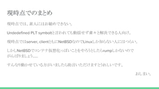 現時点でのまとめ
現時点では、素人にはお勧めできない。
Undedefined PLT symboltと言われても動揺せず粛々と解決できる人向け。
現時点ではserver, clientともにNetBSDなのでLinuxしか知らない人にはつらい。
しかしNetBSDでコンテナ仮想化っぽいことをやろうとしたらrumpしかないので
がんばりましょう……
すんなり動かせている方がいましたら助言いただけますとうれしいです。
おしまい。
 