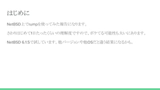 はじめに
NetBSD上でrumpを使ってみた報告になります。
さわりはじめて1日たったくらいの理解度ですので、ボケてる可能性も大いにあります。
NetBSD 6.1.5で試しています。他バージョンや他OSだと違う結果になるかも。
 