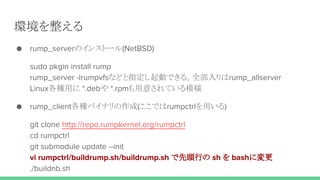 環境を整える
● rump_serverのインストール(NetBSD)
sudo pkgin install rump
rump_server -lrumpvfsなどと指定し起動できる。全部入りはrump_allserver
Linux各種用に *.debや *.rpmも用意されている模様
● rump_client各種バイナリの作成(ここではrumpctrlを用いる)
git clone http://repo.rumpkernel.org/rumpctrl
cd rumpctrl
git submodule update --init
vi rumpctrl/buildrump.sh/buildrump.sh で先頭行の sh を bashに変更
./buildnb.sh
 