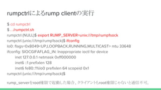 rumpctrlによるrump clientの実行
$ cd rumpctrl
$ . ./rumpctrl.sh
rumpctrl (NULL)$ export RUMP_SERVER=unix:///tmp/rump1sock
rumpctrl (unix:///tmp/rump1sock)$ ifconfig
lo0: flags=0x8049<UP,LOOPBACK,RUNNING,MULTICAST> mtu 33648
ifconfig: SIOCGIFAFLAG_IN: Inappropriate ioctl for device
inet 127.0.0.1 netmask 0xff000000
inet6 ::1 prefixlen 128
inet6 fe80::1%lo0 prefixlen 64 scopeid 0x1
rumpctrl (unix:///tmp/rump1sock)$
rump_serverをroot権限で起動した場合、クライアントもroot権限じゃないと通信不可。
 