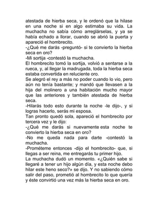 atestada de hierba seca, y le ordenó que la hilase
en una noche si en algo estimaba su vida. La
muchacha no sabía cómo arreglárselas, y ya se
había echado a llorar, cuando se abrió la puerta y
apareció el hombrecito.
-¿Qué me darás -preguntó- si te convierto la hierba
seca en oro?
-Mi sortija -contestó la muchacha.
El hombrecito tomó la sortija, volvió a sentarse a la
rueca, y, al llegar la madrugada, toda la hierba seca
estaba convertida en reluciente oro.
Se alegró el rey a más no poder cuando lo vio, pero
aún no tenía bastante; y mandó que llevasen a la
hija del molinero a una habitación mucho mayor
que las anteriores y también atestada de hierba
seca.
-Hilarás todo esto durante la noche -le dijo-, y si
logras hacerlo, serás mi esposa.
Tan pronto quedó sola, apareció el hombrecito por
tercera vez y le dijo:
-¿Qué me darás si nuevamente esta noche te
convierto la hierba seca en oro?
-No me queda nada para darte -contestó la
muchacha.
-Prométeme entonces -dijo el hombrecito- que, si
llegas a ser reina, me entregarás tu primer hijo.
La muchacha dudó un momento. «¿Quién sabe si
llegaré a tener un hijo algún día, y esta noche debo
hilar este heno seco?» se dijo. Y no sabiendo cómo
salir del paso, prometió al hombrecito lo que quería
y éste convirtió una vez más la hierba seca en oro.
 