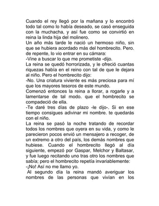Cuando el rey llegó por la mañana y lo encontró
todo tal como lo había deseado, se casó enseguida
con la muchacha, y así fue como se convirtió en
reina la linda hija del molinero.
Un año más tarde le nació un hermoso niño, sin
que se hubiera acordado más del hombrecito. Pero.
de repente, lo vio entrar en su cámara:
-Vine a buscar lo que me prometiste -dijo.
La reina se quedó horrorizada, y le ofreció cuantas
riquezas había en el reino con tal de que le dejara
al niño. Pero el hombrecito dijo:
-No. Una criatura viviente es más preciosa para mí
que los mayores tesoros de este mundo.
Comenzó entonces la reina a llorar, a rogarle y a
lamentarse de tal modo. que el hombrecito se
compadeció de ella.
-Te daré tres días de plazo -le dijo-. Si en ese
tiempo consigues adivinar mi nombre. te quedarás
con el niño.
La reina se pasó la noche tratando de recordar
todos los nombres que oyera en su vida, y como le
parecieron pocos envió un mensajero a recoger, de
un extremo a otro del país, los demás nombres que
hubiese. Cuando el hombrecito llegó al día
siguiente, empezó por Gaspar, Melchor y Baltasar,
y fue luego recitando uno tras otro los nombres que
sabía; pero el hombrecito repetía invariablemente:
-¡No! Así no me llamo yo.
Al segundo día la reina mandó averiguar los
nombres de las personas que vivían en los
 