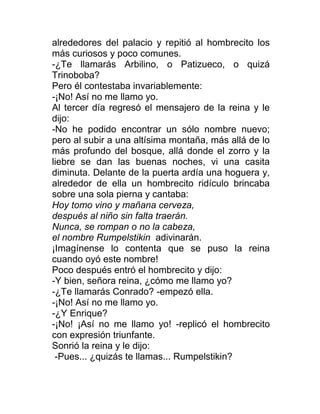alrededores del palacio y repitió al hombrecito los
más curiosos y poco comunes.
-¿Te llamarás Arbilino, o Patizueco, o quizá
Trinoboba?
Pero él contestaba invariablemente:
-¡No! Así no me llamo yo.
Al tercer día regresó el mensajero de la reina y le
dijo:
-No he podido encontrar un sólo nombre nuevo;
pero al subir a una altísima montaña, más allá de lo
más profundo del bosque, allá donde el zorro y la
liebre se dan las buenas noches, vi una casita
diminuta. Delante de la puerta ardía una hoguera y,
alrededor de ella un hombrecito ridículo brincaba
sobre una sola pierna y cantaba:
Hoy tomo vino y mañana cerveza,
después al niño sin falta traerán.
Nunca, se rompan o no la cabeza,
el nombre Rumpelstikin adivinarán.
¡Imagínense lo contenta que se puso la reina
cuando oyó este nombre!
Poco después entró el hombrecito y dijo:
-Y bien, señora reina, ¿cómo me llamo yo?
-¿Te llamarás Conrado? -empezó ella.
-¡No! Así no me llamo yo.
-¿Y Enrique?
-¡No! ¡Así no me llamo yo! -replicó el hombrecito
con expresión triunfante.
Sonrió la reina y le dijo:
-Pues... ¿quizás te llamas... Rumpelstikin?
 