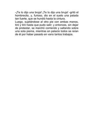 -¡Te lo dijo una bruja! ¡Te lo dijo una bruja! -gritó el
hombrecito, y, furioso, dio en el suelo una patada
tan fuerte, que se hundió hasta la cintura.
Luego, sujetándose al otro pie con ambas manos,
tiró y tiró hasta que pudo salir; y entonces, sin dejar
de protestar, se marchó corriendo y saltando sobre
una sola pierna, mientras en palacio todos se reían
de él por haber pasado en vano tantos trabajos.
 