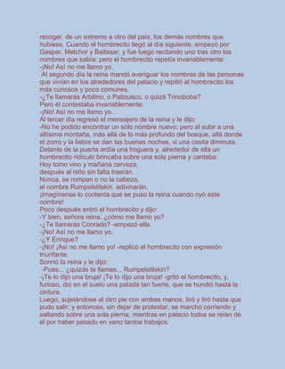 recoger, de un extremo a otro del país, los demás nombres que
hubiese. Cuando el hombrecito llegó al día siguiente, empezó por
Gaspar, Melchor y Baltasar, y fue luego recitando uno tras otro los
nombres que sabía; pero el hombrecito repetía invariablemente:
-¡No! Así no me llamo yo.
Al segundo día la reina mandó averiguar los nombres de las personas
que vivían en los alrededores del palacio y repitió al hombrecito los
más curiosos y poco comunes.
-¿Te llamarás Arbilino, o Patizueco, o quizá Trinoboba?
Pero él contestaba invariablemente:
-¡No! Así no me llamo yo.
Al tercer día regresó el mensajero de la reina y le dijo:
-No he podido encontrar un sólo nombre nuevo; pero al subir a una
altísima montaña, más allá de lo más profundo del bosque, allá donde
el zorro y la liebre se dan las buenas noches, vi una casita diminuta.
Delante de la puerta ardía una hoguera y, alrededor de ella un
hombrecito ridículo brincaba sobre una sola pierna y cantaba:
Hoy tomo vino y mañana cerveza,
después al niño sin falta traerán.
Nunca, se rompan o no la cabeza,
el nombre Rumpelstilskin adivinarán.
¡Imagínense lo contenta que se puso la reina cuando oyó este
nombre!
Poco después entró el hombrecito y dijo:
-Y bien, señora reina, ¿cómo me llamo yo?
-¿Te llamarás Conrado? -empezó ella.
-¡No! Así no me llamo yo.
-¿Y Enrique?
-¡No! ¡Así no me llamo yo! -replicó el hombrecito con expresión
triunfante.
Sonrió la reina y le dijo:
-Pues... ¿quizás te llamas... Rumpelstilskin?
-¡Te lo dijo una bruja! ¡Te lo dijo una bruja! -gritó el hombrecito, y,
furioso, dio en el suelo una patada tan fuerte, que se hundió hasta la
cintura.
Luego, sujetándose al otro pie con ambas manos, tiró y tiró hasta que
pudo salir; y entonces, sin dejar de protestar, se marchó corriendo y
saltando sobre una sola pierna, mientras en palacio todos se reían de
él por haber pasado en vano tantos trabajos.
 