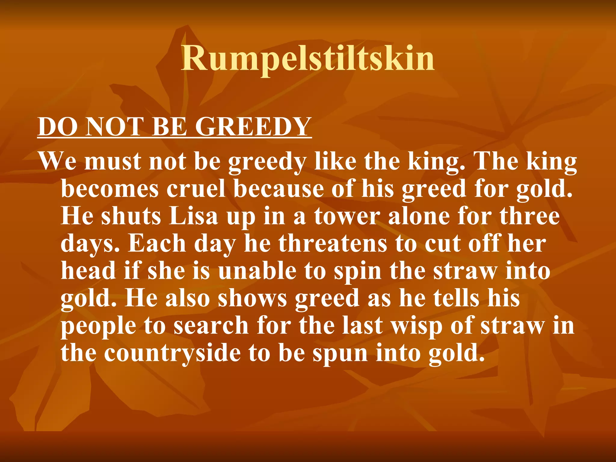 Rumpelstiltskin DO NOT BE GREEDY We must not be greedy like the king. The king becomes cruel because of his greed for gold. He shuts Lisa up in a tower alone for three days. Each day he threatens to cut off her head if she is unable to spin the straw into gold. He also shows greed as he tells his people to search for the last wisp of straw in the countryside to be spun into gold.  