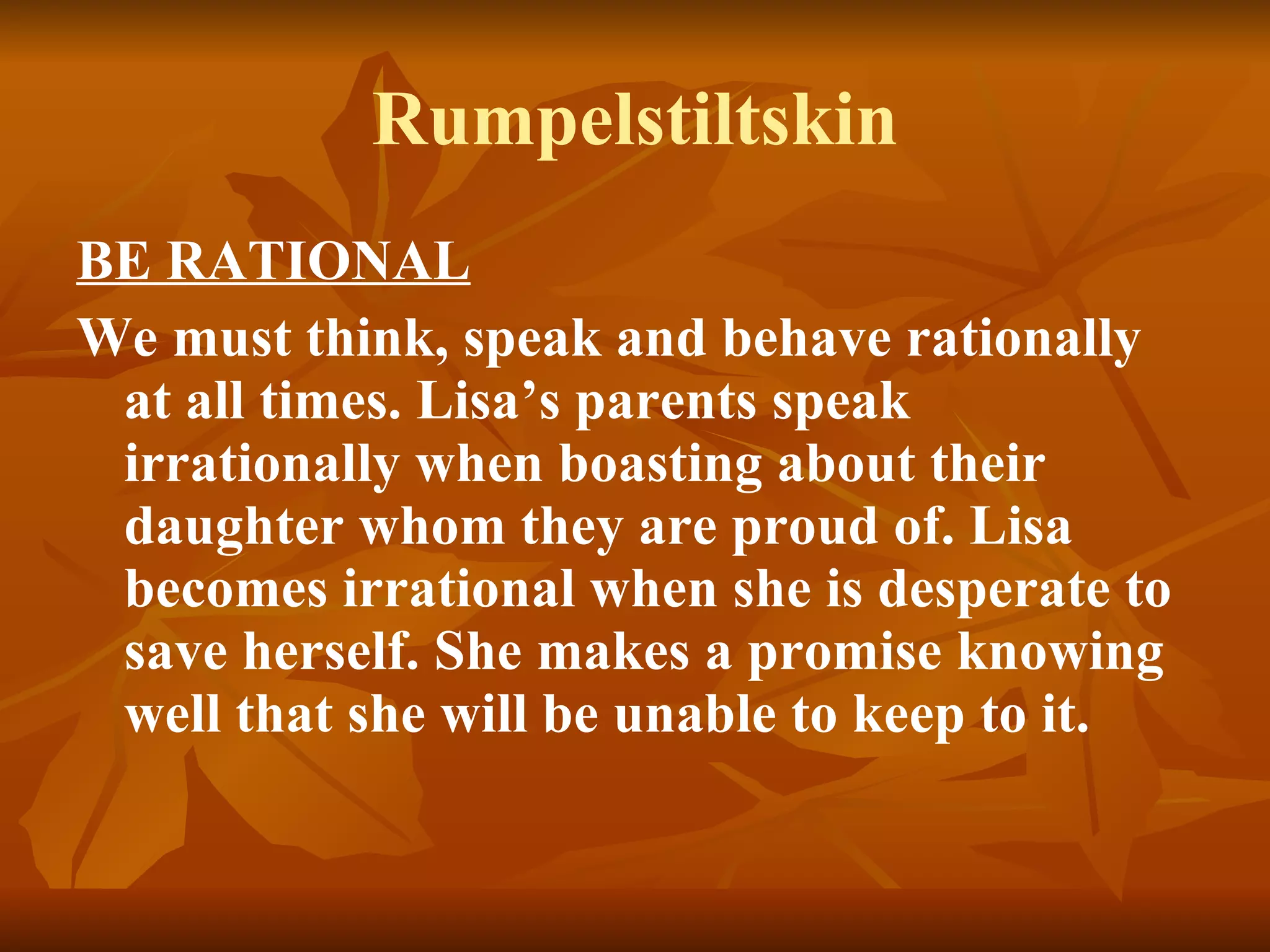 Rumpelstiltskin BE RATIONAL We must think, speak and behave rationally at all times. Lisa’s parents speak irrationally when boasting about their daughter whom they are proud of. Lisa becomes irrational when she is desperate to save herself. She makes a promise knowing well that she will be unable to keep to it.   