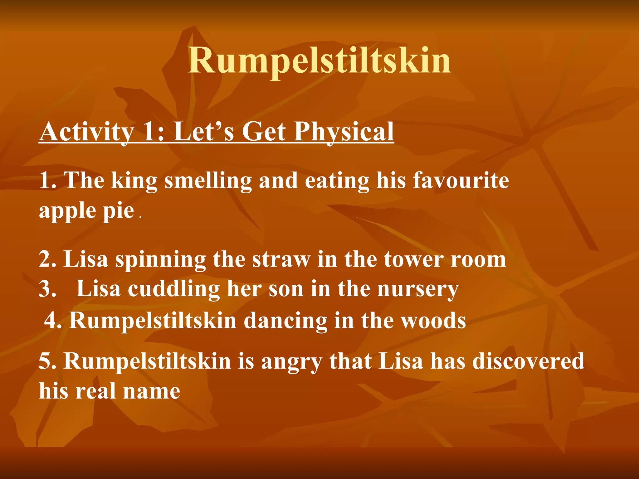 Rumpelstiltskin Activity 1: Let’s Get Physical   1. The king smelling and eating his favourite apple pie  . 2. Lisa spinning the straw in the tower room  3.  Lisa cuddling her son in the nursery   4. Rumpelstiltskin dancing in the woods   5. Rumpelstiltskin is angry that Lisa has discovered his real name  