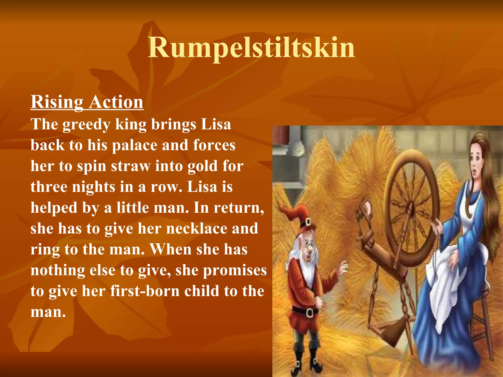 Rumpelstiltskin Rising Action   The greedy king brings Lisa back to his palace and forces  her to spin straw into gold for  three nights in a row. Lisa is  helped by a little man. In return,  she has to give her necklace and  ring to the man. When she has  nothing else to give, she promises  to give her first-born child to the  man.   