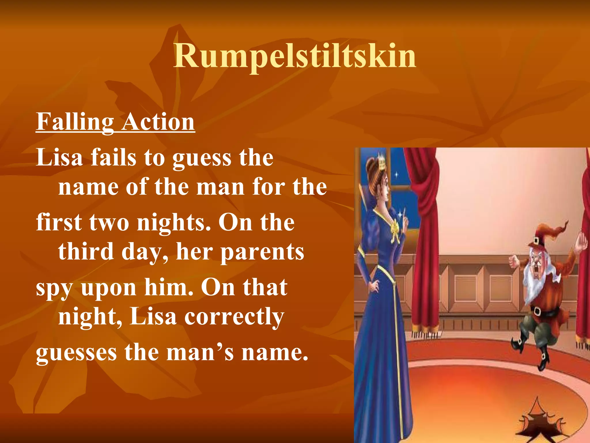 Rumpelstiltskin Falling Action   Lisa fails to guess the name of the man for the first two nights. On the third day, her parents spy upon him. On that night, Lisa correctly guesses the man’s name.  
