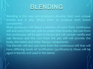 Blending is the way rum producers develop their own unique
brands and it also allows them to produce each brand
consistently.
Most producers will blend a mixture of rums from continuous
still and rums from pot stills to create their brands; the rum from
the continuous will be light in flavour but will contain vanilla and
oak flavours and the rum from the pot still will provide the
body, the esters and other flavour components.
The blender will also use rums from the continuous still that will
have differing levels of rectification (purification); these will be
aged in barrels and used in the blend.
 