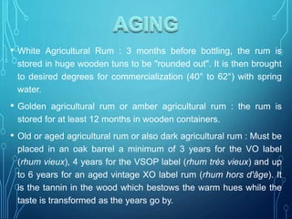 • White Agricultural Rum : 3 months before bottling, the rum is
stored in huge wooden tuns to be "rounded out". It is then brought
to desired degrees for commercialization (40° to 62°) with spring
water.
• Golden agricultural rum or amber agricultural rum : the rum is
stored for at least 12 months in wooden containers.
• Old or aged agricultural rum or also dark agricultural rum : Must be
placed in an oak barrel a minimum of 3 years for the VO label
(rhum vieux), 4 years for the VSOP label (rhum très vieux) and up
to 6 years for an aged vintage XO label rum (rhum hors d'âge). It
is the tannin in the wood which bestows the warm hues while the
taste is transformed as the years go by.
 