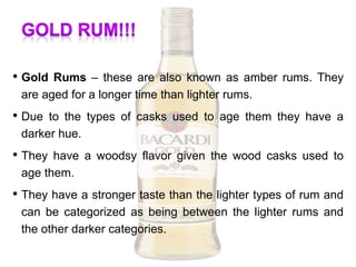 • Gold Rums – these are also known as amber rums. They
are aged for a longer time than lighter rums.
• Due to the types of casks used to age them they have a
darker hue.
• They have a woodsy flavor given the wood casks used to
age them.
• They have a stronger taste than the lighter types of rum and
can be categorized as being between the lighter rums and
the other darker categories.
 