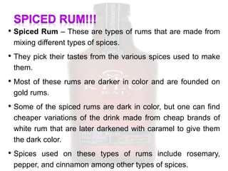 • Spiced Rum – These are types of rums that are made from
mixing different types of spices.
• They pick their tastes from the various spices used to make
them.
• Most of these rums are darker in color and are founded on
gold rums.
• Some of the spiced rums are dark in color, but one can find
cheaper variations of the drink made from cheap brands of
white rum that are later darkened with caramel to give them
the dark color.
• Spices used on these types of rums include rosemary,
pepper, and cinnamon among other types of spices.
 
