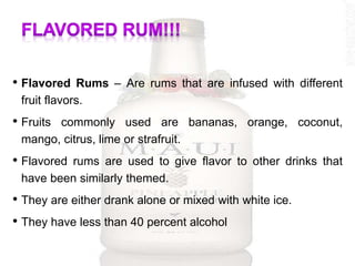 • Flavored Rums – Are rums that are infused with different
fruit flavors.
• Fruits commonly used are bananas, orange, coconut,
mango, citrus, lime or strafruit.
• Flavored rums are used to give flavor to other drinks that
have been similarly themed.
• They are either drank alone or mixed with white ice.
• They have less than 40 percent alcohol
 