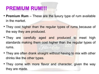• Premium Rum – These are the luxury type of rum available
in the market.
• They cost higher than the regular types of rums because of
the way they are produced.
• They are carefully aged and produced to meet high
standards making them cost higher than the regular types of
rums.
• They are often drank straight without having to mix with other
drinks like the other types.
• They come with more flavor and character, given the way
they are made.
 