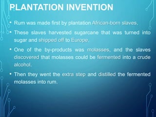 PLANTATION INVENTION
• Rum was made first by plantation African-born slaves.
• These slaves harvested sugarcane that was turned into
sugar and shipped off to Europe.
• One of the by-products was molasses, and the slaves
discovered that molasses could be fermented into a crude
alcohol.
• Then they went the extra step and distilled the fermented
molasses into rum.
 