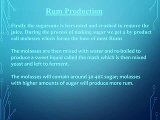 Rum Production
Firstly the sugarcane is harvested and crushed to remove the
juice. During the process of making sugar we get a by product
call molasses which forms the base of most Rums
The molasses are then mixed with water and re-boiled to
produce a sweet liquid called the mash which is then mixed
yeast and left to ferment.
The molasses will contain around 30-40% sugar; molasses
with higher amounts of sugar will produce more rum.
 