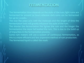 The fermentation time depends on the style of the rum; light rums are
fermented for around 24 hours whereas dark rums can be fermented
for up to 3 weeks.
The way the yeast acts with the molasses and the length of time the
fermentation lasts will greatly influence the style of the rum.
The shorter the fermentation the lighter the rum and the longer the
fermentation the more full bodied the rum. This is due to the build up
of impurities in the fermentation process.
Some rum makers will use a system of continuous fermentation, as
this is a more efficient and less expensive method of rum production.
The fermented liquid is called the wash.
FERMENTATION
 