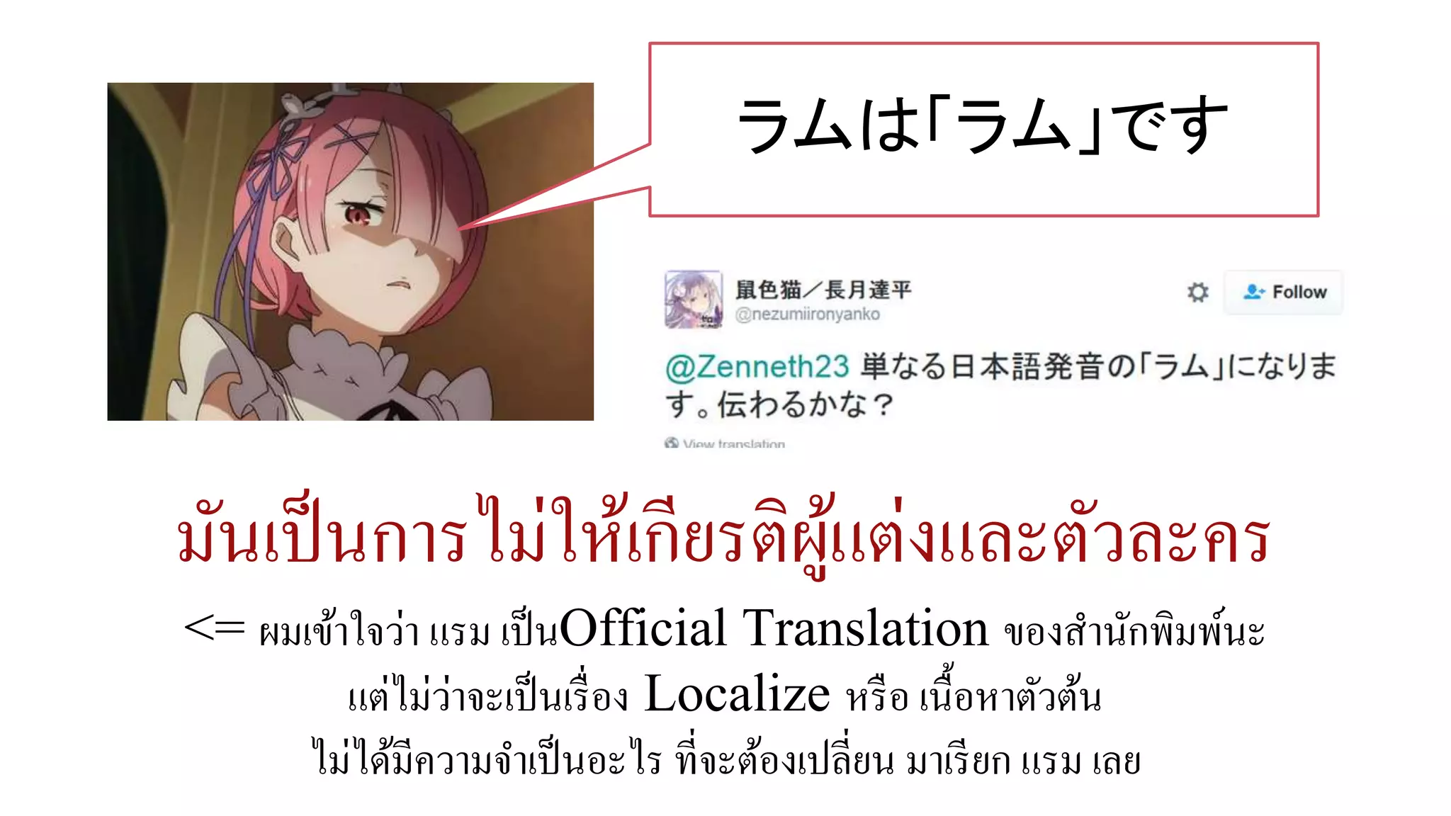 มันเป็นการไม่ให้เกียรติผู้แต่งและตัวละคร
<= ผมเข้าใจว่า แรม เป็นOfficial Translation ของสานักพิมพ์นะ
แต่ไม่ว่าจะเป็นเรื่อง Localize หรือ เนื้อหาตัวต้น
ไม่ได้มีความจาเป็นอะไร ที่จะต้องเปลี่ยน มาเรียก แรม เลย
ラムは「ラム」です
 