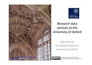 Research	
  data	
  
services	
  at	
  the	
  
University	
  of	
  Oxford	
  
Sally	
  Rumsey	
  
The	
  Bodleian	
  Libraries	
  	
  
University	
  of	
  Oxford	
  
Mary	
  Harssch	
  www.ﬂickr.com/photos/mharrsch/132558912/	
  	
  
CC	
  BY-­‐NC-­‐SA	
  2.0	
  
This	
  work	
  is	
  licensed	
  under	
  a	
  CreaKve	
  
Commons	
  Licence	
  AMribuKon-­‐ShareAlike	
  4.0	
  
 