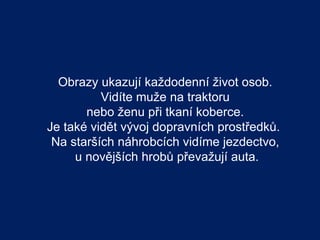 Obrazy ukazují každodenní život osob.
          Vidíte muže na traktoru
       nebo ženu při tkaní koberce.
Je také vidět vývoj dopravních prostředků.
 Na starších náhrobcích vidíme jezdectvo,
     u novějších hrobů převažují auta.
 