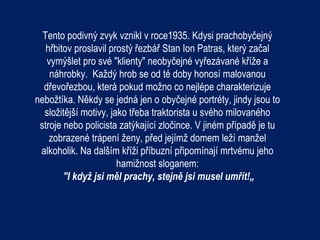 Tento podivný zvyk vznikl v roce1935. Kdysi prachobyčejný
   hřbitov proslavil prostý řezbář Stan Ion Patras, který začal
   vymýšlet pro své "klienty" neobyčejné vyřezávané kříže a
    náhrobky. Každý hrob se od té doby honosí malovanou
  dřevořezbou, která pokud možno co nejlépe charakterizuje
nebožtíka. Někdy se jedná jen o obyčejné portréty, jindy jsou to
  složitější motivy, jako třeba traktorista u svého milovaného
 stroje nebo policista zatýkající zločince. V jiném případě je tu
    zobrazené trápení ženy, před jejímž domem leží manžel
 alkoholik. Na dalším kříži příbuzní připomínají mrtvému jeho
                       hamižnost sloganem:
        "I když jsi měl prachy, stejně jsi musel umřít!„
 